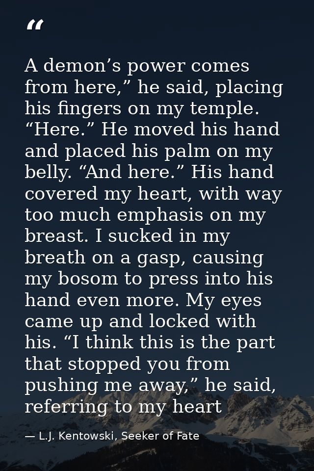 A demon’s power comes from here,” he said, placing his fingers on my temple. “Here.” He moved his hand and placed his pa — L.J. Kentowski, Seeker of Fate