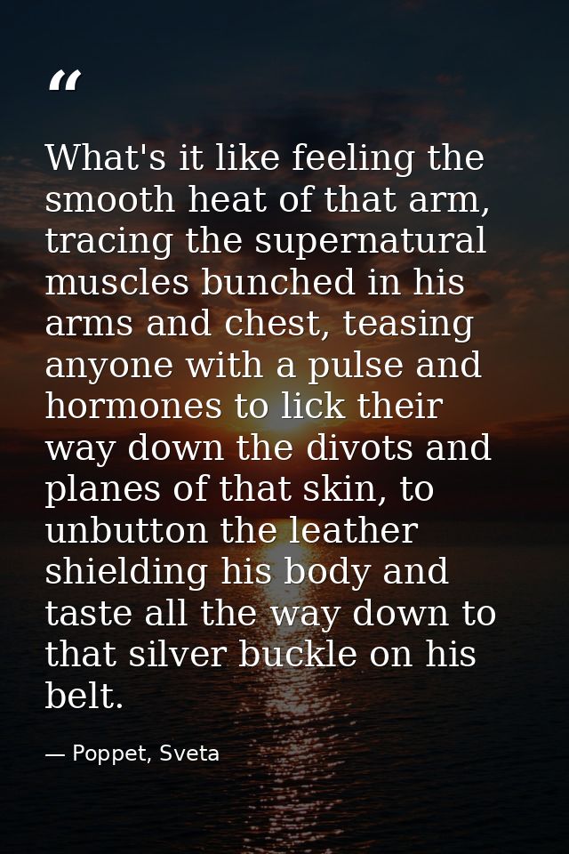 What's it like feeling the smooth heat of that arm, tracing the supernatural muscles bunched in his arms and chest, teas — Poppet, Sveta