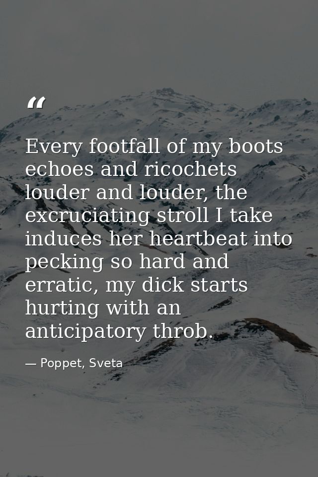 Every footfall of my boots echoes and ricochets louder and louder, the excruciating stroll I take induces her heartbeat  — Poppet, Sveta