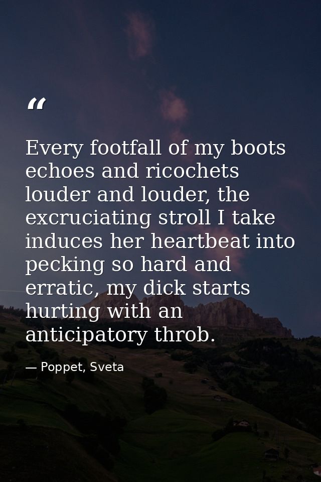 Every footfall of my boots echoes and ricochets louder and louder, the excruciating stroll I take induces her heartbeat  — Poppet, Sveta
