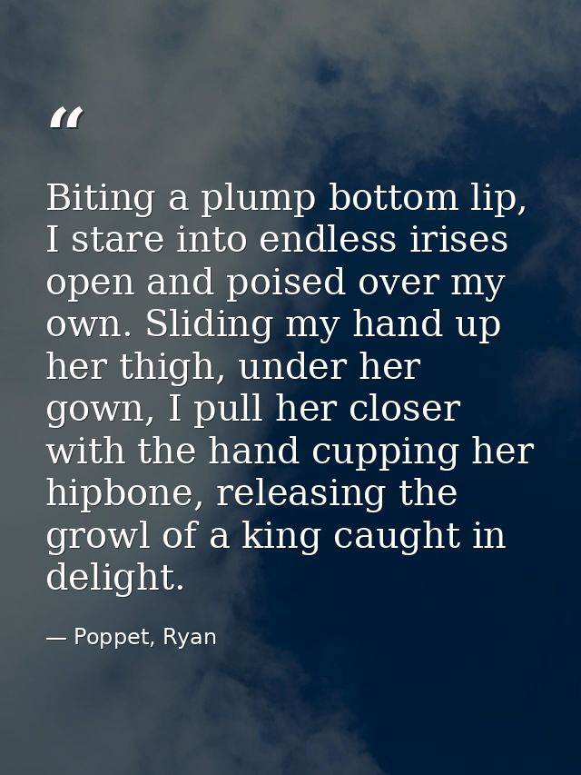 Biting a plump bottom lip, I stare into endless irises open and poised over my own. Sliding my hand up her thigh, under  — Poppet, Ryan