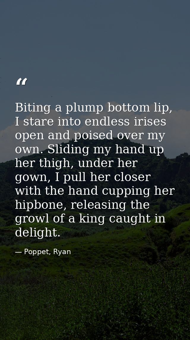 Biting a plump bottom lip, I stare into endless irises open and poised over my own. Sliding my hand up her thigh, under  — Poppet, Ryan