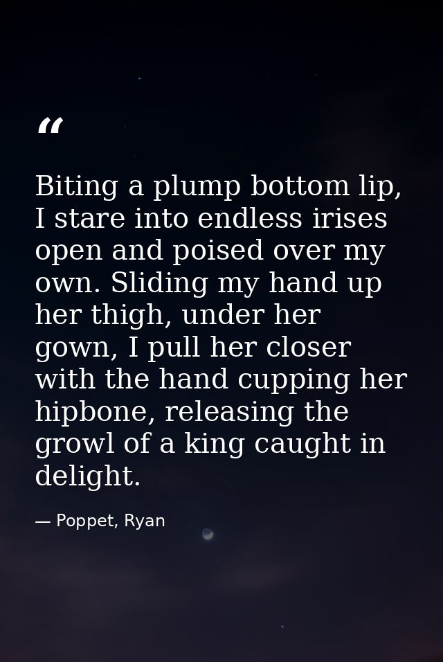 Biting a plump bottom lip, I stare into endless irises open and poised over my own. Sliding my hand up her thigh, under  — Poppet, Ryan