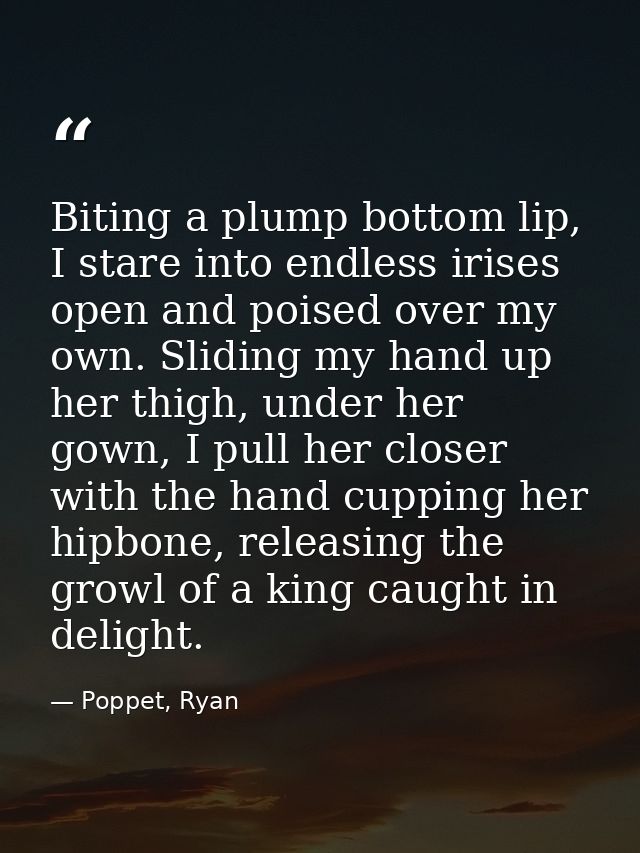 Biting a plump bottom lip, I stare into endless irises open and poised over my own. Sliding my hand up her thigh, under  — Poppet, Ryan