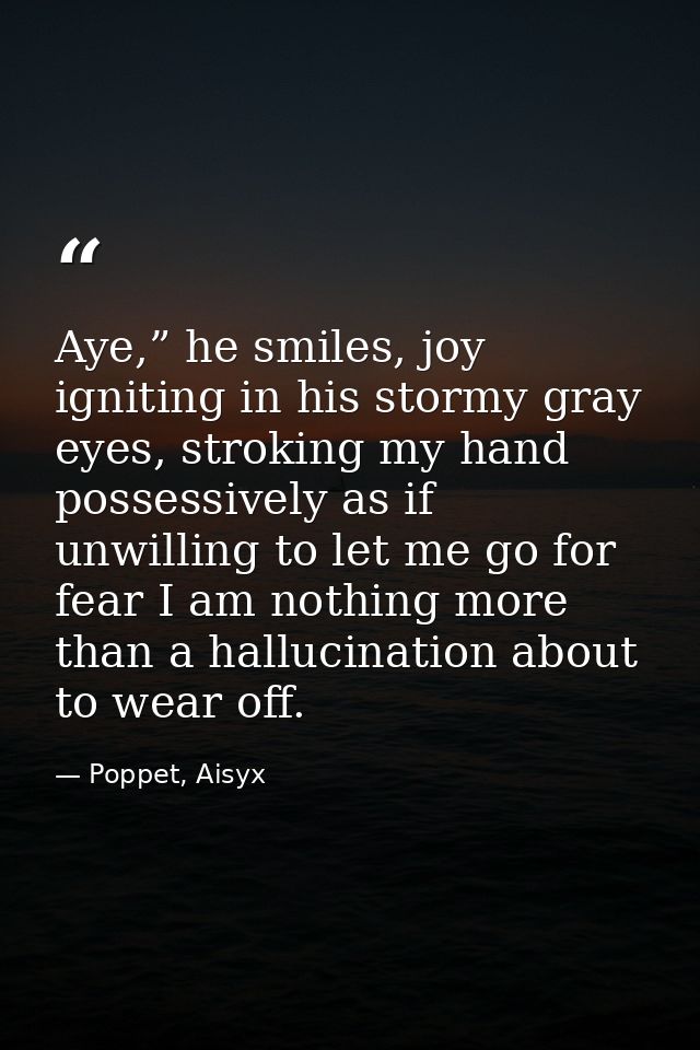 Aye,” he smiles, joy igniting in his stormy gray eyes, stroking my hand possessively as if unwilling to let me go for fe — Poppet, Aisyx