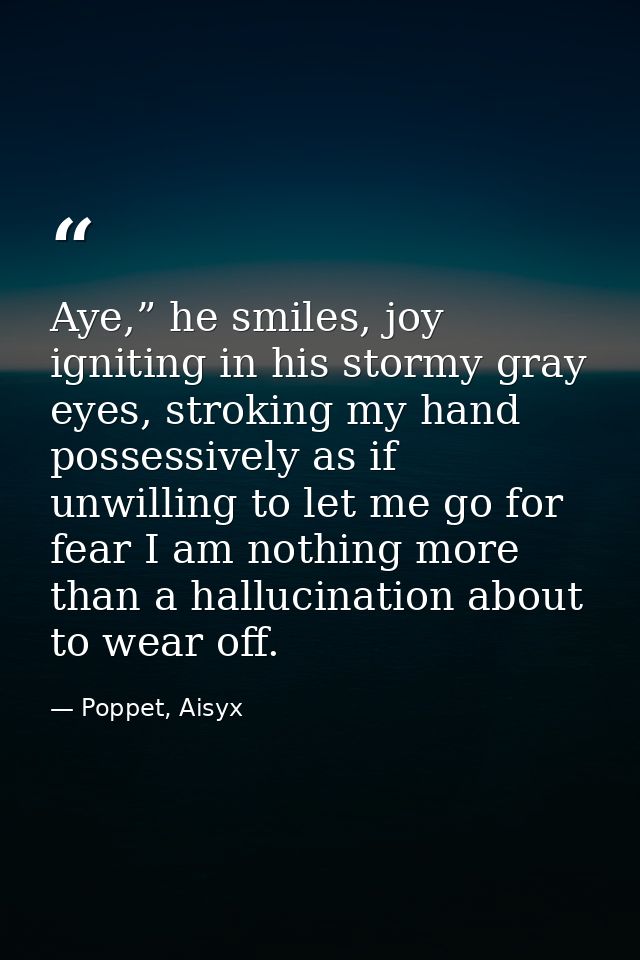 Aye,” he smiles, joy igniting in his stormy gray eyes, stroking my hand possessively as if unwilling to let me go for fe — Poppet, Aisyx