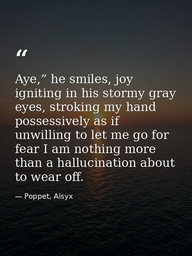 Aye,” he smiles, joy igniting in his stormy gray eyes, stroking my hand possessively as if unwilling to let me go for fe — Poppet, Aisyx