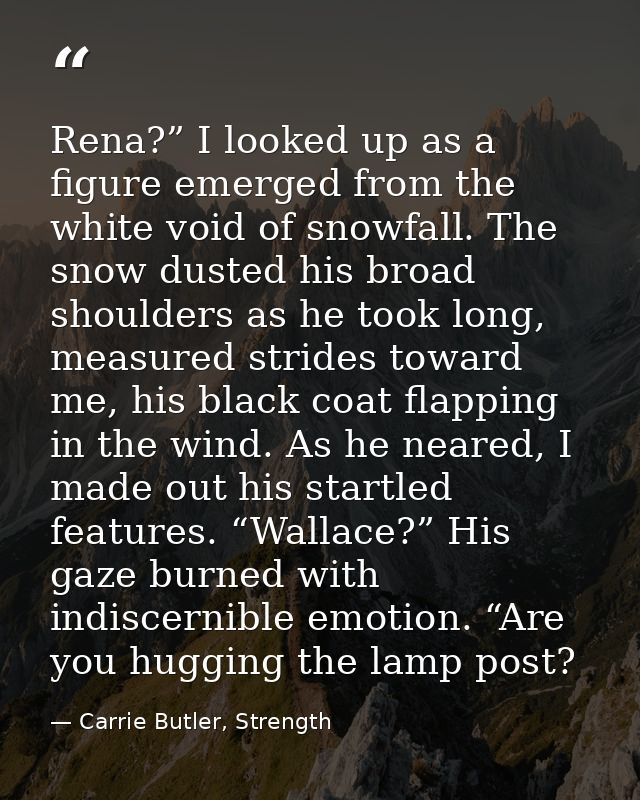 Rena?” I looked up as a figure emerged from the white void of snowfall. The snow dusted his broad shoulders as he took l — Carrie Butler, Strength