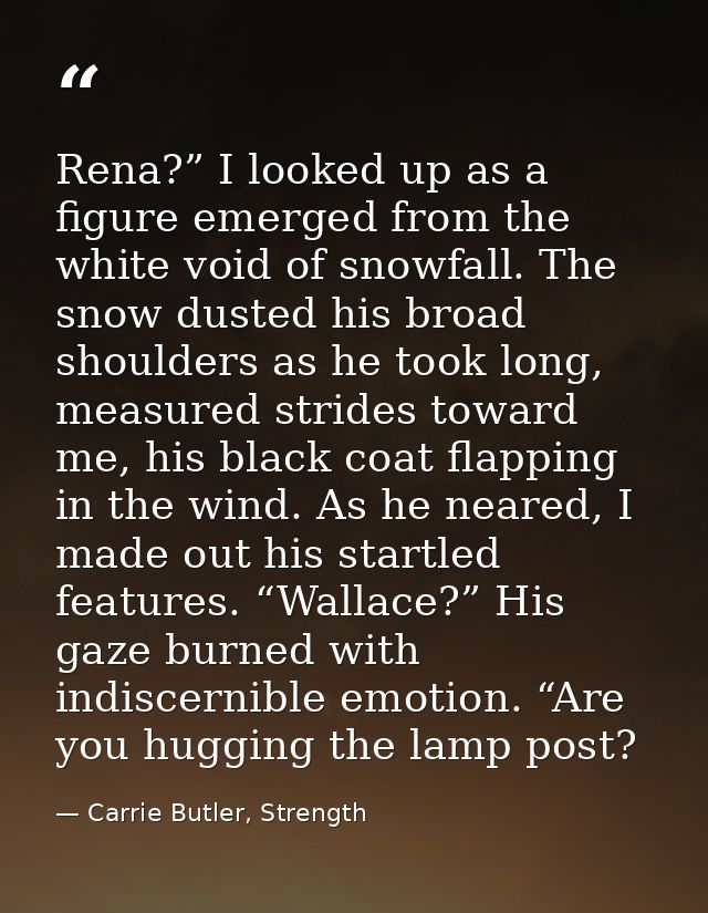 Rena?” I looked up as a figure emerged from the white void of snowfall. The snow dusted his broad shoulders as he took l — Carrie Butler, Strength