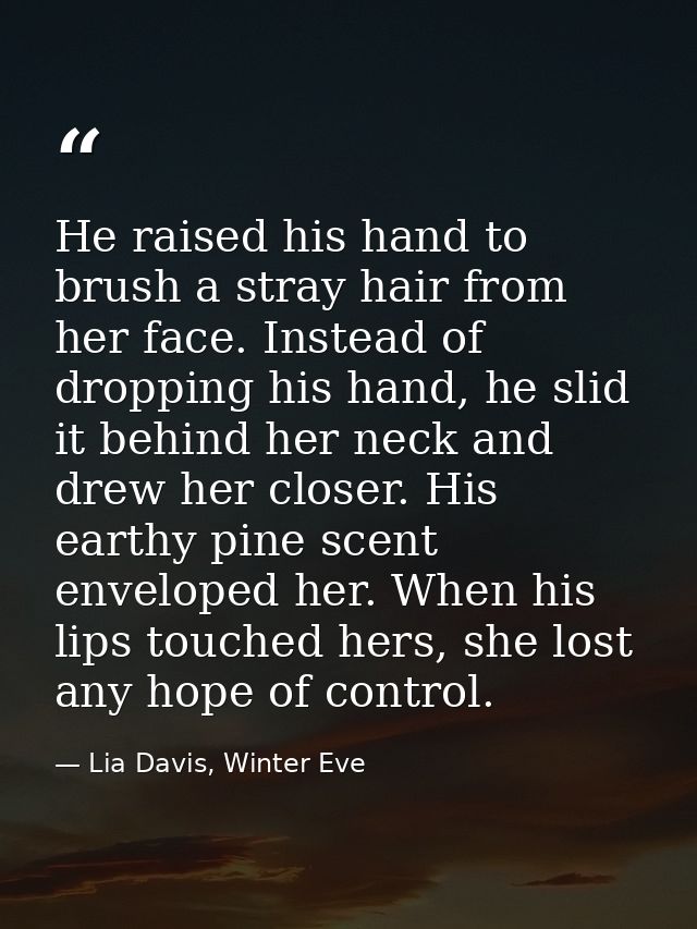 He raised his hand to brush a stray hair from her face. Instead of dropping his hand, he slid it behind her neck and dre — Lia Davis, Winter Eve