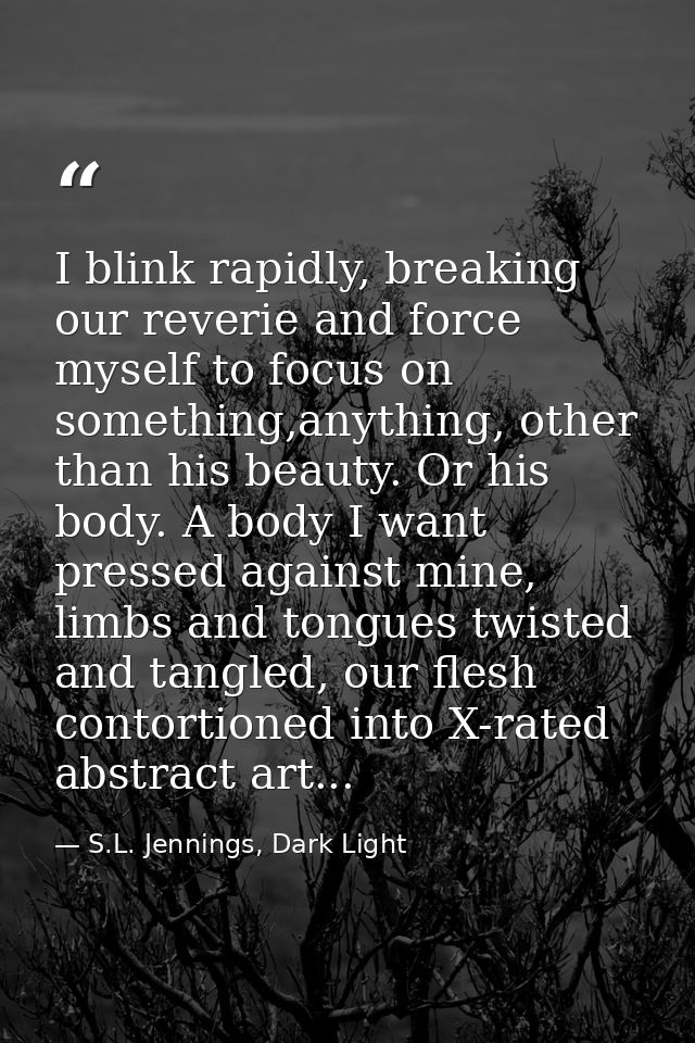 I blink rapidly, breaking our reverie and force myself to focus on something,anything, other than his beauty. Or his bod — S.L. Jennings, Dark Light