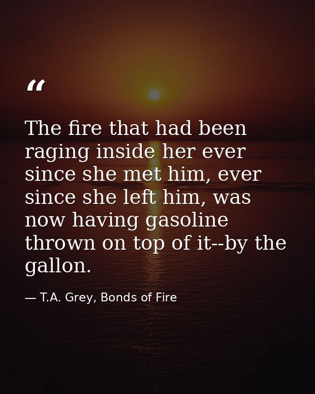 The fire that had been raging inside her ever since she met him, ever since she left him, was now having gasoline thrown — T.A. Grey, Bonds of Fire