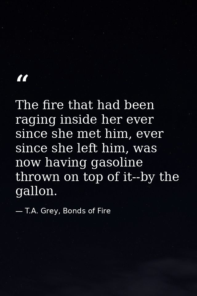 The fire that had been raging inside her ever since she met him, ever since she left him, was now having gasoline thrown — T.A. Grey, Bonds of Fire
