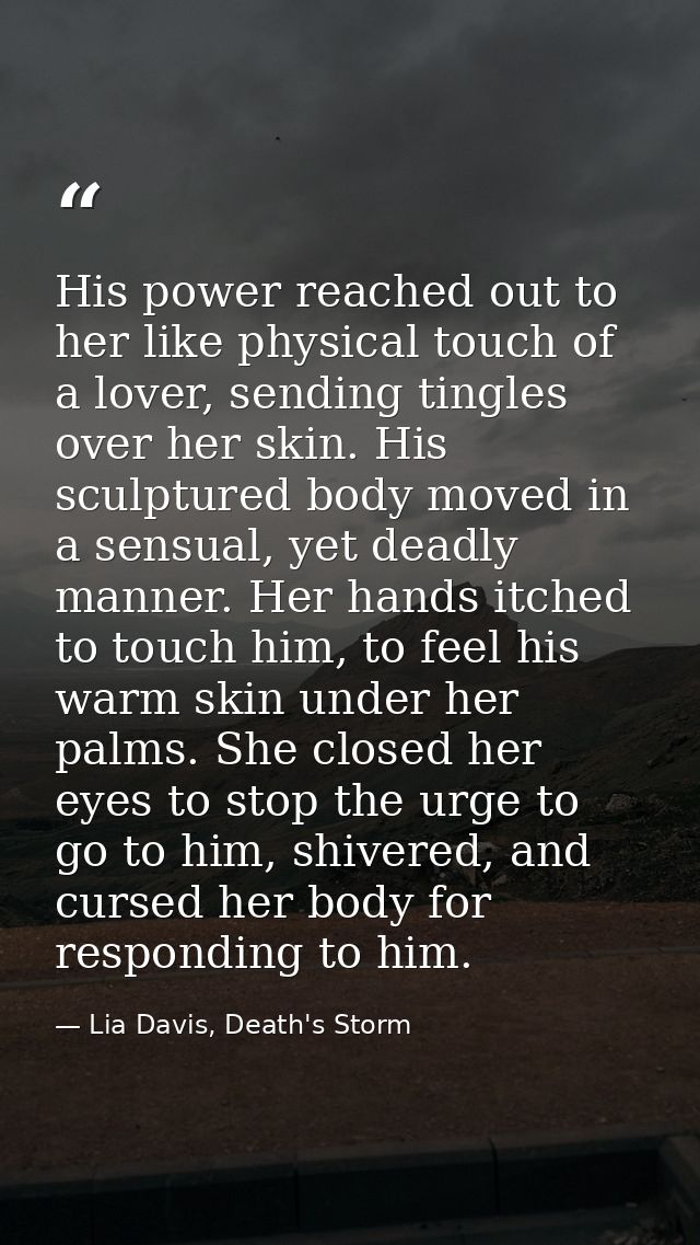His power reached out to her like physical touch of a lover, sending tingles over her skin. His sculptured body moved in — Lia Davis, Death's Storm