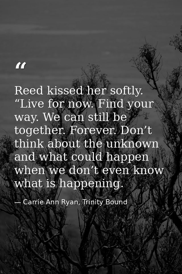 Reed kissed her softly. “Live for now. Find your way. We can still be together. Forever. Don’t think about the unknown a — Carrie Ann Ryan, Trinity Bound