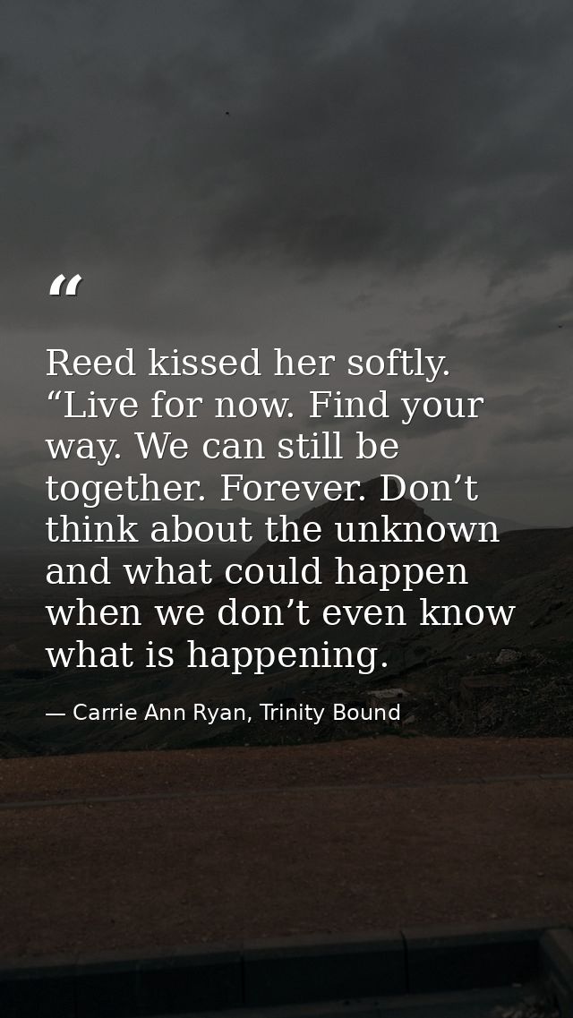 Reed kissed her softly. “Live for now. Find your way. We can still be together. Forever. Don’t think about the unknown a — Carrie Ann Ryan, Trinity Bound