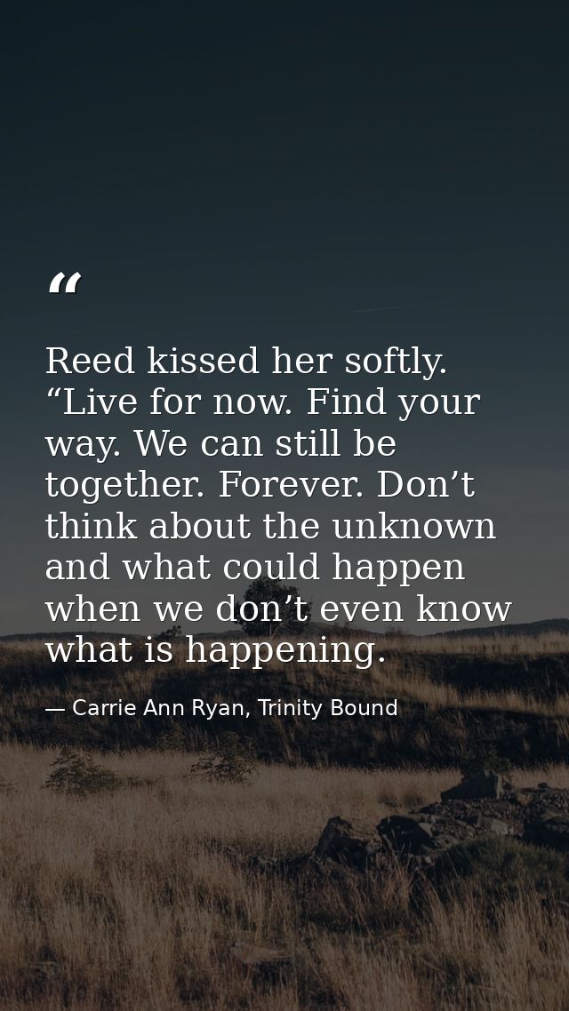 Reed kissed her softly. “Live for now. Find your way. We can still be together. Forever. Don’t think about the unknown a — Carrie Ann Ryan, Trinity Bound