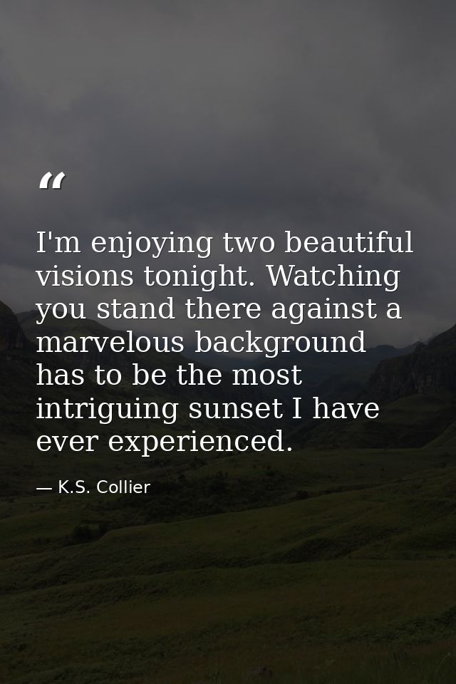 I'm enjoying two beautiful visions tonight. Watching you stand there against a marvelous background has to be the most i — K.S. Collier