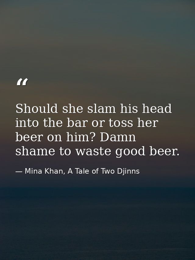 Should she slam his head into the bar or toss her beer on him? Damn shame to waste good beer. — Mina Khan, A Tale of Two Djinns