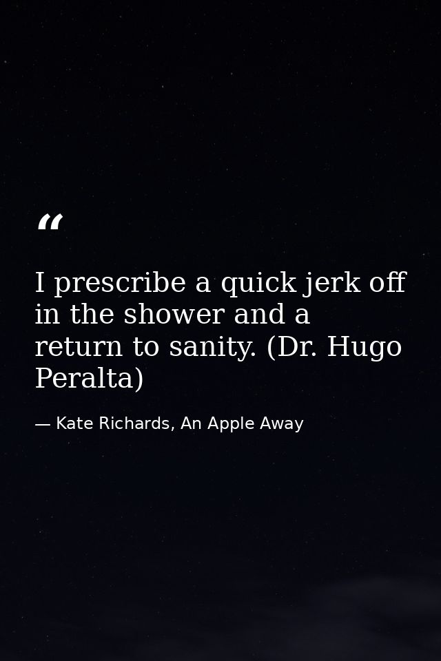 I prescribe a quick jerk off in the shower and a return to sanity. (Dr. Hugo Peralta) — Kate Richards, An Apple Away