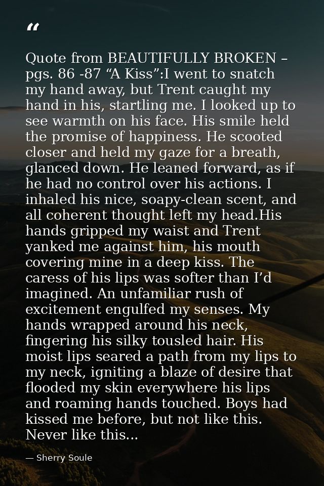 Quote from BEAUTIFULLY BROKEN – pgs. 86 -87 “A Kiss”:I went to snatch my hand away, but Trent caught my hand in his, sta — Sherry Soule