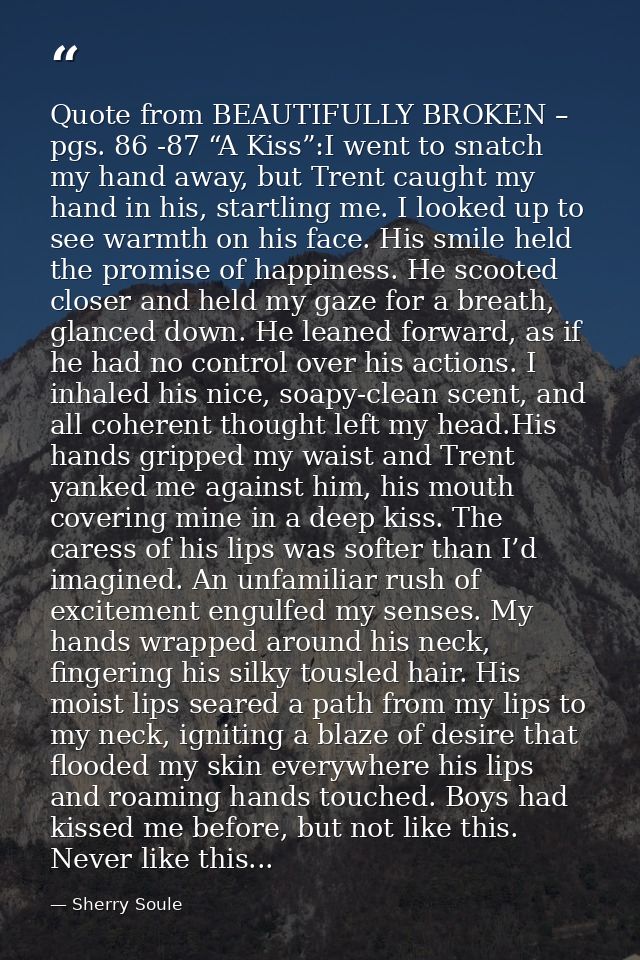 Quote from BEAUTIFULLY BROKEN – pgs. 86 -87 “A Kiss”:I went to snatch my hand away, but Trent caught my hand in his, sta — Sherry Soule
