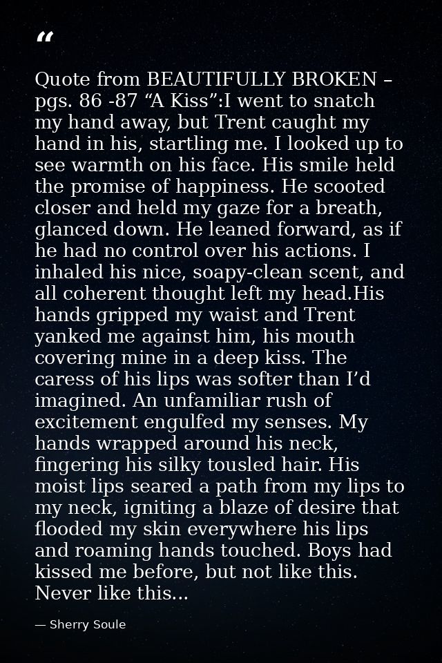 Quote from BEAUTIFULLY BROKEN – pgs. 86 -87 “A Kiss”:I went to snatch my hand away, but Trent caught my hand in his, sta — Sherry Soule