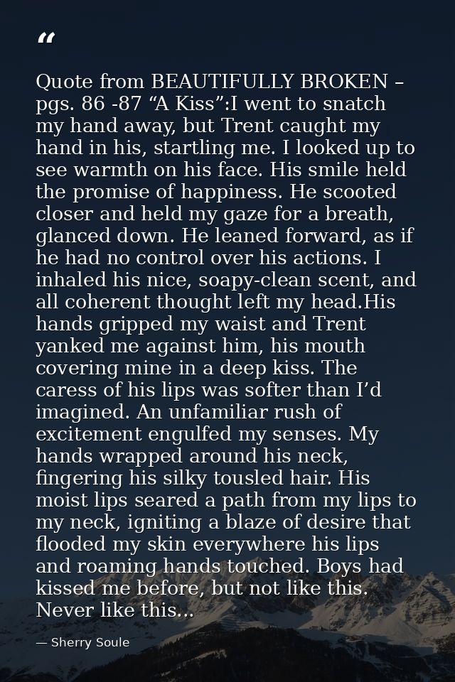Quote from BEAUTIFULLY BROKEN – pgs. 86 -87 “A Kiss”:I went to snatch my hand away, but Trent caught my hand in his, sta — Sherry Soule