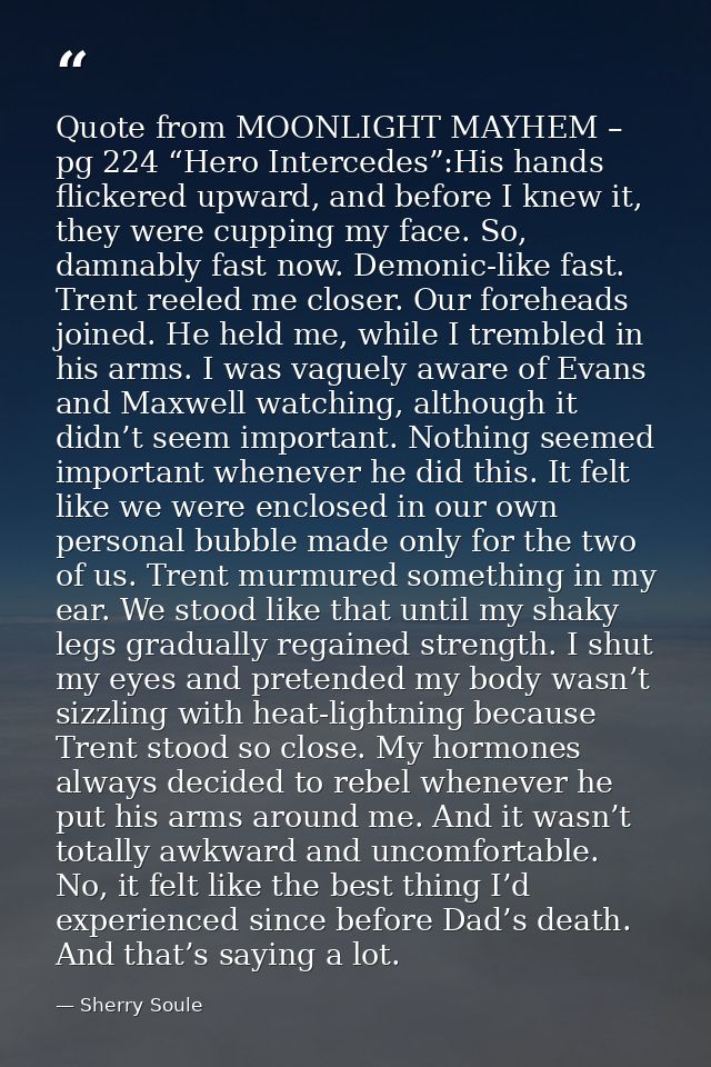 Quote from MOONLIGHT MAYHEM – pg 224 “Hero Intercedes”:His hands flickered upward, and before I knew it, they were cuppi — Sherry Soule