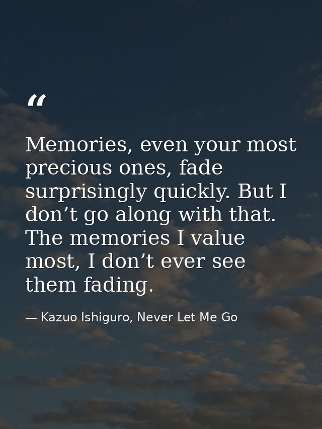 Memories, even your most precious ones, fade surprisingly quickly. But I don’t go along with that. The memories I value  — Kazuo Ishiguro, Never Let Me Go