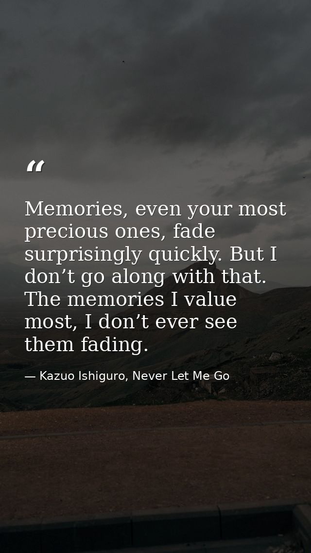 Memories, even your most precious ones, fade surprisingly quickly. But I don’t go along with that. The memories I value  — Kazuo Ishiguro, Never Let Me Go