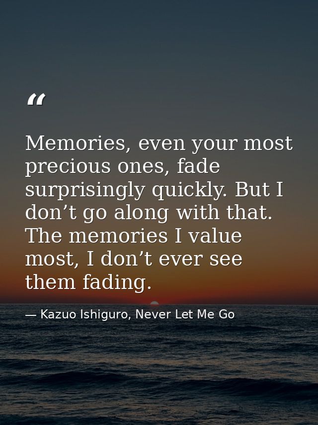 Memories, even your most precious ones, fade surprisingly quickly. But I don’t go along with that. The memories I value  — Kazuo Ishiguro, Never Let Me Go