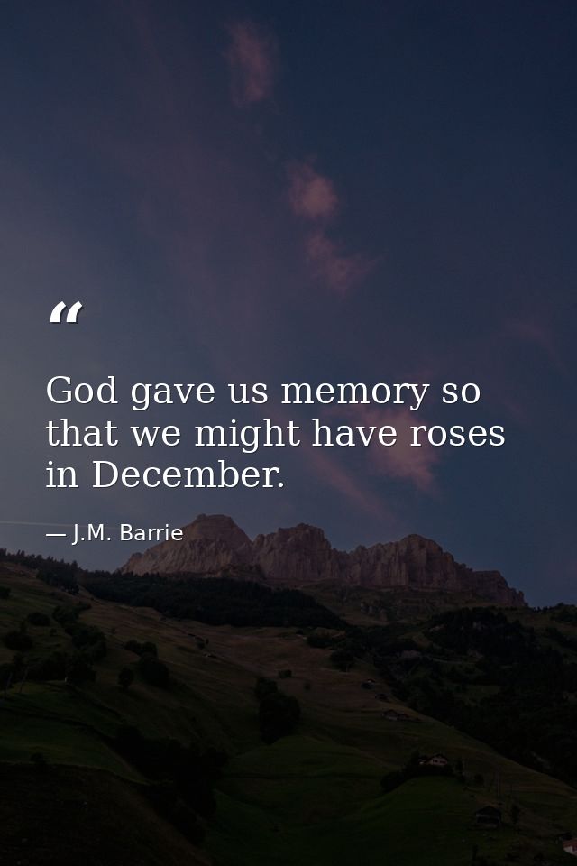 God gave us memory so that we might have roses in December. — J.M. Barrie