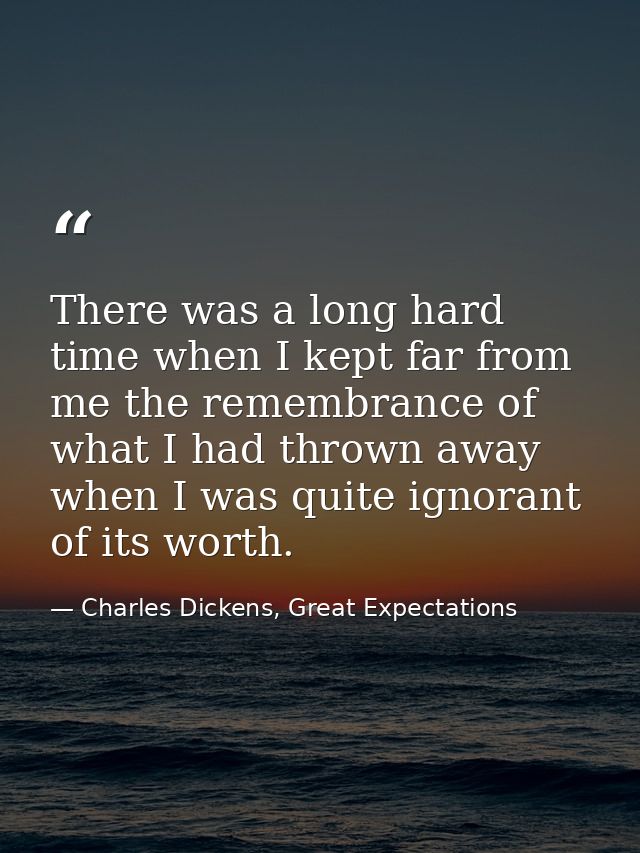 There was a long hard time when I kept far from me the remembrance of what I had thrown away when I was quite ignorant o — Charles Dickens, Great Expectations