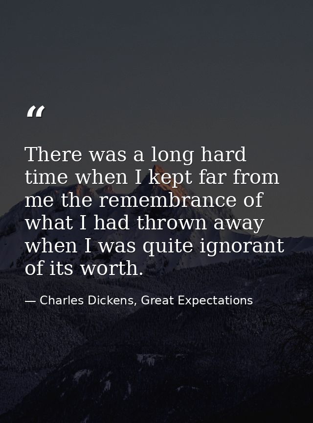 There was a long hard time when I kept far from me the remembrance of what I had thrown away when I was quite ignorant o — Charles Dickens, Great Expectations