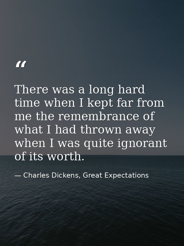 There was a long hard time when I kept far from me the remembrance of what I had thrown away when I was quite ignorant o — Charles Dickens, Great Expectations
