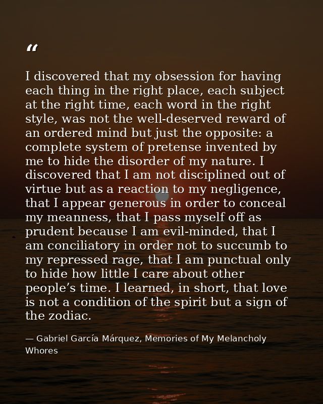 I discovered that my obsession for having each thing in the right place, each subject at the right time, each word in th — Gabriel García Márquez, Memories of My Melancholy Whores