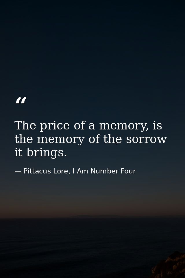 The price of a memory, is the memory of the sorrow it brings. — Pittacus Lore, I Am Number Four