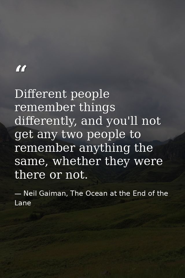 Different people remember things differently, and you'll not get any two people to remember anything the same, whether t — Neil Gaiman, The Ocean at the End of the Lane