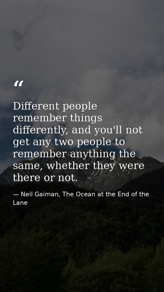 Different people remember things differently, and you'll not get any two people to remember anything the same, whether t — Neil Gaiman, The Ocean at the End of the Lane