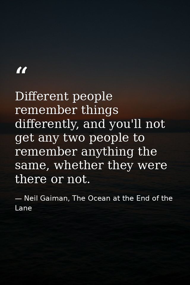 Different people remember things differently, and you'll not get any two people to remember anything the same, whether t — Neil Gaiman, The Ocean at the End of the Lane