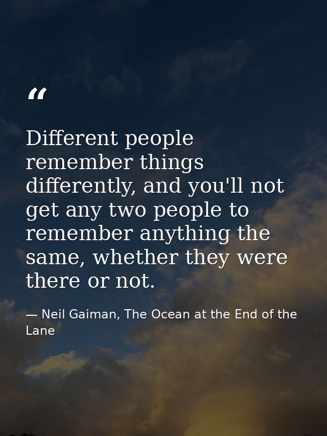 Different people remember things differently, and you'll not get any two people to remember anything the same, whether t — Neil Gaiman, The Ocean at the End of the Lane