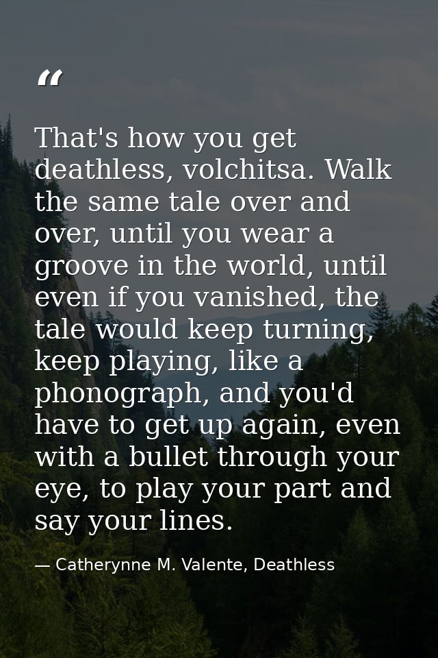 That's how you get deathless, volchitsa. Walk the same tale over and over, until you wear a groove in the world, until e — Catherynne M. Valente, Deathless