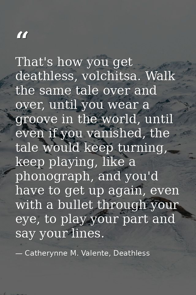 That's how you get deathless, volchitsa. Walk the same tale over and over, until you wear a groove in the world, until e — Catherynne M. Valente, Deathless
