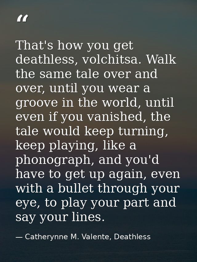 That's how you get deathless, volchitsa. Walk the same tale over and over, until you wear a groove in the world, until e — Catherynne M. Valente, Deathless
