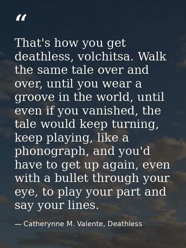 That's how you get deathless, volchitsa. Walk the same tale over and over, until you wear a groove in the world, until e — Catherynne M. Valente, Deathless