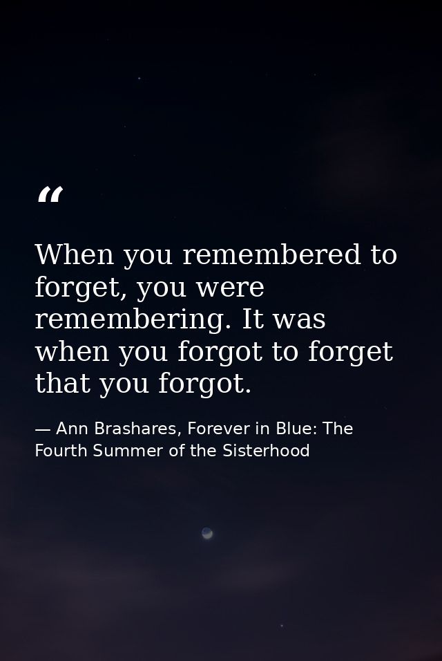 When you remembered to forget, you were remembering. It was when you forgot to forget that you forgot. — Ann Brashares, Forever in Blue: The Fourth Summer of the Sisterhood