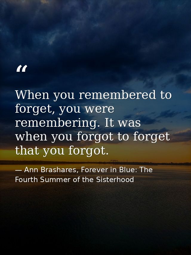 When you remembered to forget, you were remembering. It was when you forgot to forget that you forgot. — Ann Brashares, Forever in Blue: The Fourth Summer of the Sisterhood