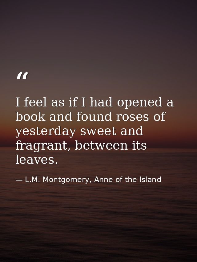 I feel as if I had opened a book and found roses of yesterday sweet and fragrant, between its leaves. — L.M. Montgomery, Anne of the Island