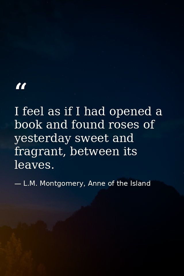 I feel as if I had opened a book and found roses of yesterday sweet and fragrant, between its leaves. — L.M. Montgomery, Anne of the Island
